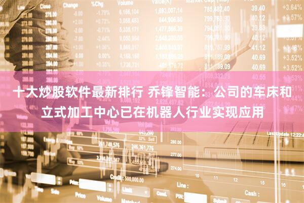 十大炒股软件最新排行 乔锋智能：公司的车床和立式加工中心已在机器人行业实现应用