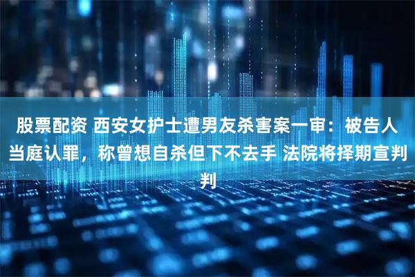 股票配资 西安女护士遭男友杀害案一审：被告人当庭认罪，称曾想自杀但下不去手 法院将择期宣判