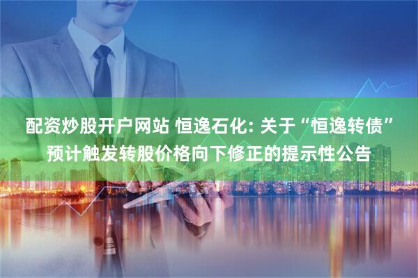 配资炒股开户网站 恒逸石化: 关于“恒逸转债”预计触发转股价格向下修正的提示性公告