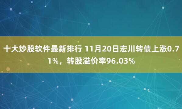 十大炒股软件最新排行 11月20日宏川转债上涨0.71%，转股溢价率96.03%