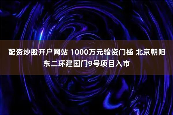 配资炒股开户网站 1000万元验资门槛 北京朝阳东二环建国门9号项目入市